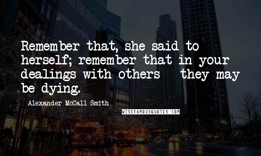 Alexander McCall Smith Quotes: Remember that, she said to herself; remember that in your dealings with others - they may be dying.