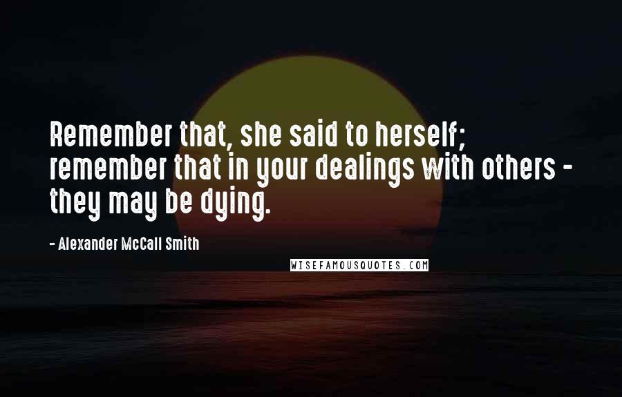 Alexander McCall Smith Quotes: Remember that, she said to herself; remember that in your dealings with others - they may be dying.