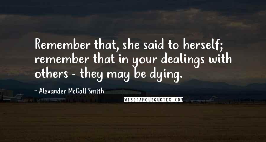 Alexander McCall Smith Quotes: Remember that, she said to herself; remember that in your dealings with others - they may be dying.