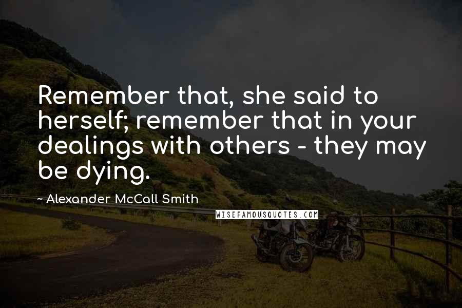 Alexander McCall Smith Quotes: Remember that, she said to herself; remember that in your dealings with others - they may be dying.