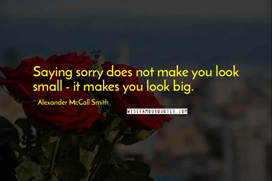 Alexander McCall Smith Quotes: Saying sorry does not make you look small - it makes you look big.