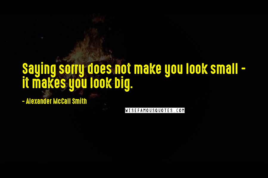 Alexander McCall Smith Quotes: Saying sorry does not make you look small - it makes you look big.