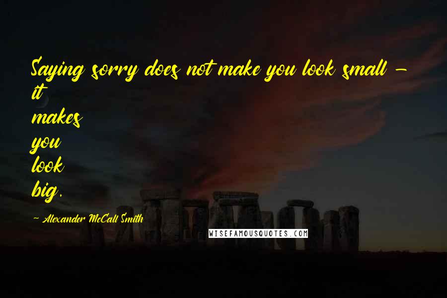 Alexander McCall Smith Quotes: Saying sorry does not make you look small - it makes you look big.