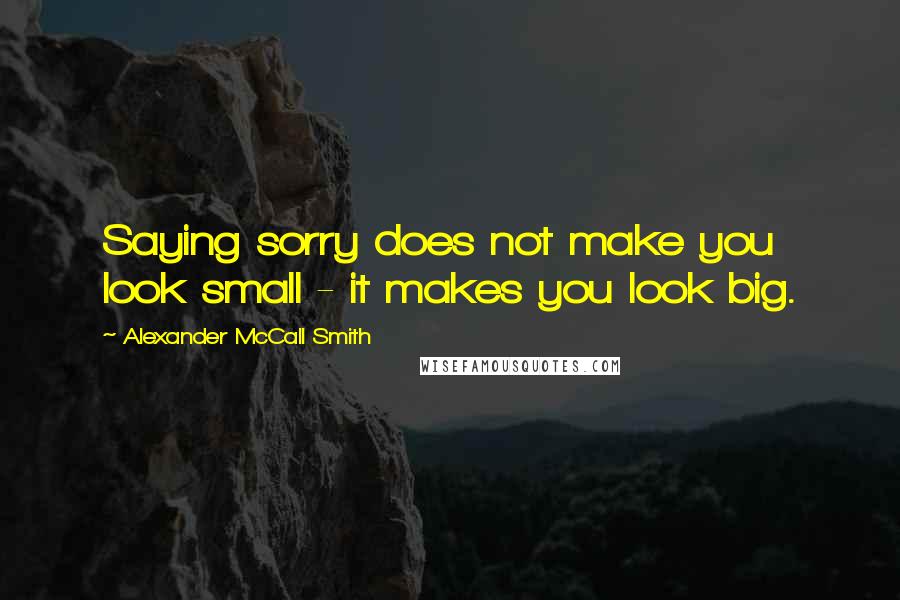 Alexander McCall Smith Quotes: Saying sorry does not make you look small - it makes you look big.