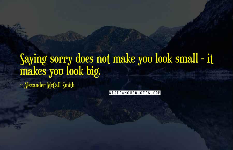 Alexander McCall Smith Quotes: Saying sorry does not make you look small - it makes you look big.