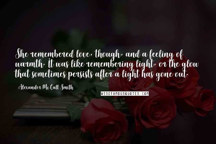 Alexander McCall Smith Quotes: She remembered love, though, and a feeling of warmth. It was like remembering light, or the glow that sometimes persists after a light has gone out.