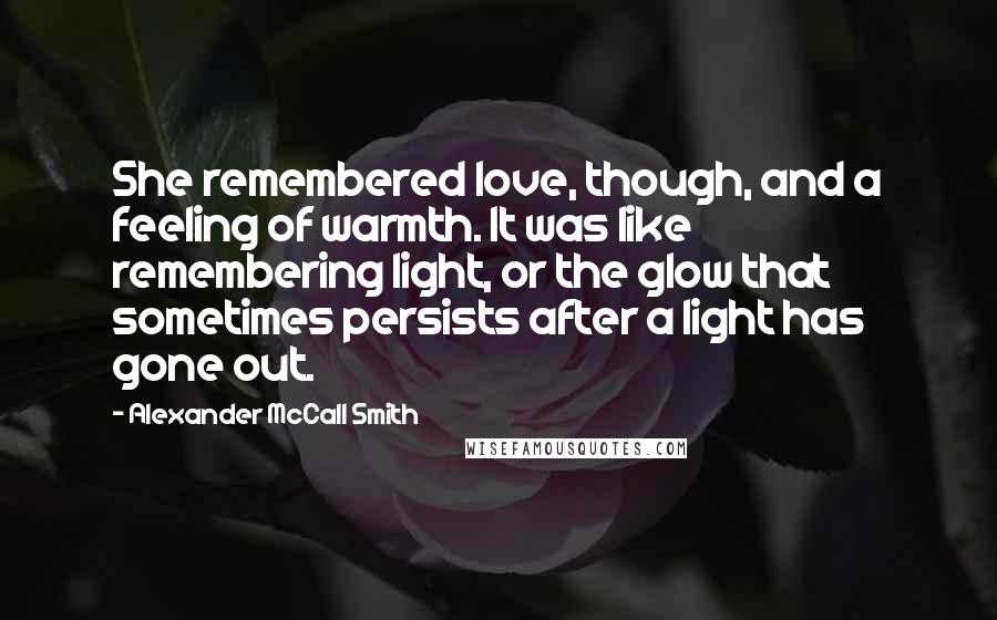 Alexander McCall Smith Quotes: She remembered love, though, and a feeling of warmth. It was like remembering light, or the glow that sometimes persists after a light has gone out.