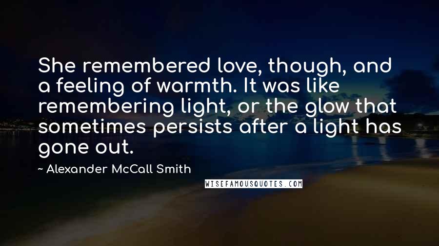 Alexander McCall Smith Quotes: She remembered love, though, and a feeling of warmth. It was like remembering light, or the glow that sometimes persists after a light has gone out.
