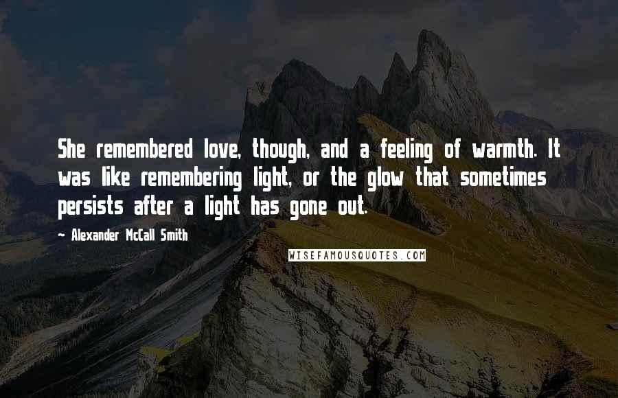 Alexander McCall Smith Quotes: She remembered love, though, and a feeling of warmth. It was like remembering light, or the glow that sometimes persists after a light has gone out.