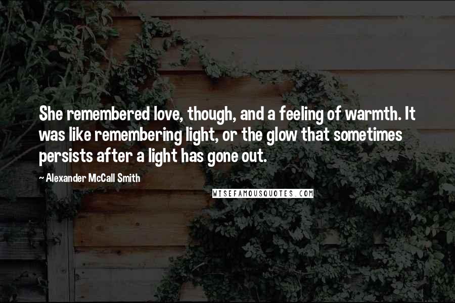 Alexander McCall Smith Quotes: She remembered love, though, and a feeling of warmth. It was like remembering light, or the glow that sometimes persists after a light has gone out.