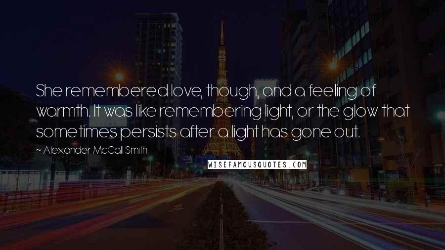 Alexander McCall Smith Quotes: She remembered love, though, and a feeling of warmth. It was like remembering light, or the glow that sometimes persists after a light has gone out.