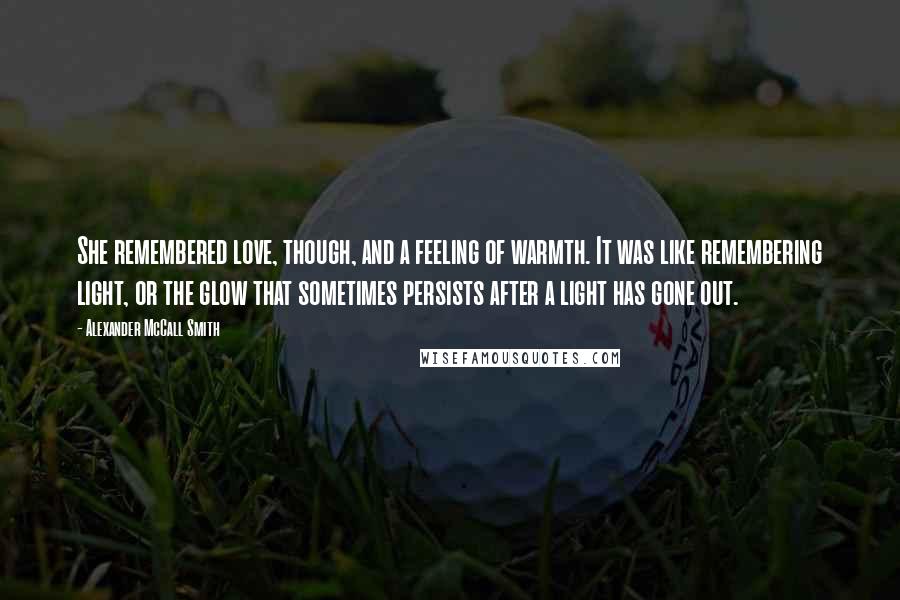 Alexander McCall Smith Quotes: She remembered love, though, and a feeling of warmth. It was like remembering light, or the glow that sometimes persists after a light has gone out.