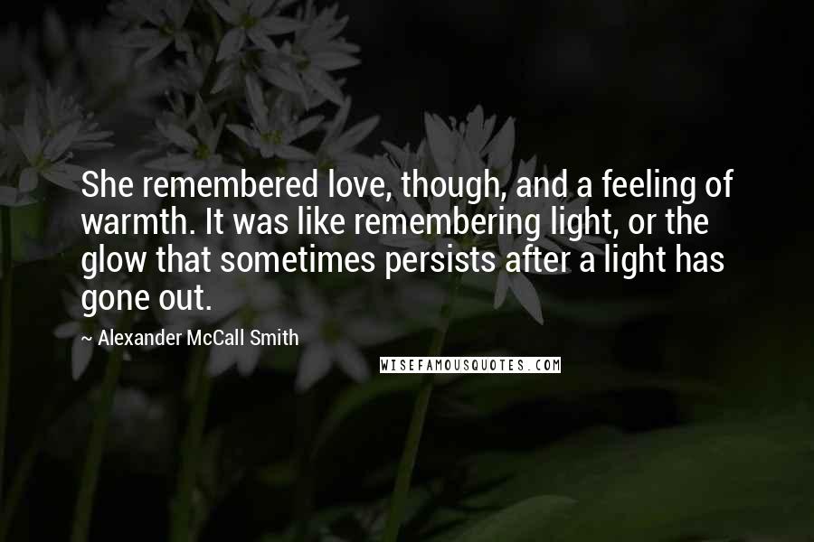 Alexander McCall Smith Quotes: She remembered love, though, and a feeling of warmth. It was like remembering light, or the glow that sometimes persists after a light has gone out.