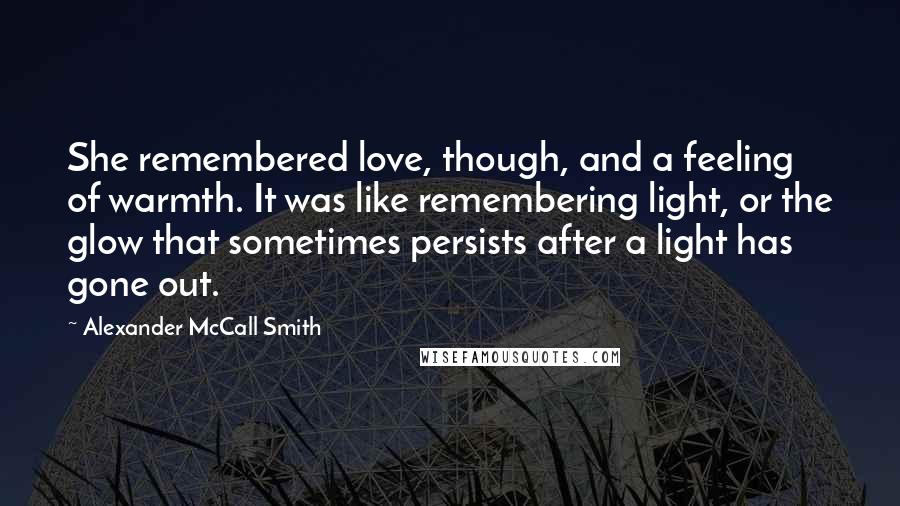 Alexander McCall Smith Quotes: She remembered love, though, and a feeling of warmth. It was like remembering light, or the glow that sometimes persists after a light has gone out.