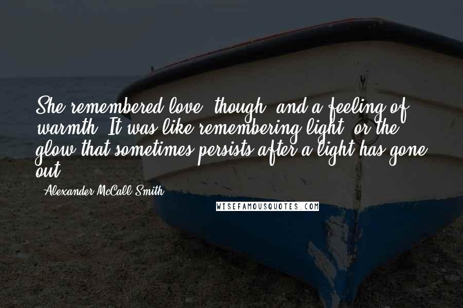 Alexander McCall Smith Quotes: She remembered love, though, and a feeling of warmth. It was like remembering light, or the glow that sometimes persists after a light has gone out.