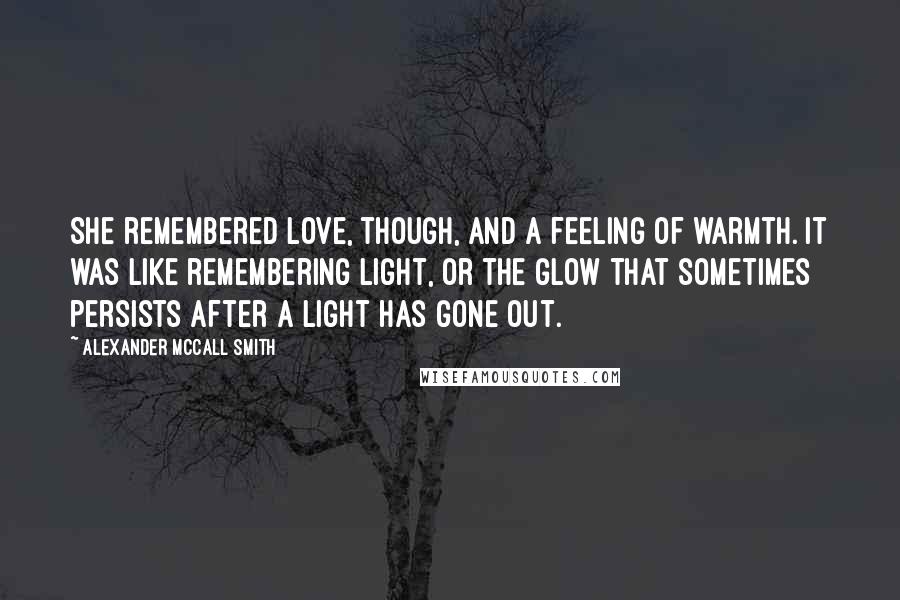 Alexander McCall Smith Quotes: She remembered love, though, and a feeling of warmth. It was like remembering light, or the glow that sometimes persists after a light has gone out.