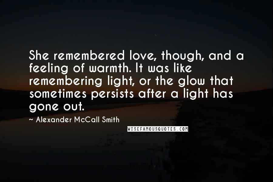 Alexander McCall Smith Quotes: She remembered love, though, and a feeling of warmth. It was like remembering light, or the glow that sometimes persists after a light has gone out.