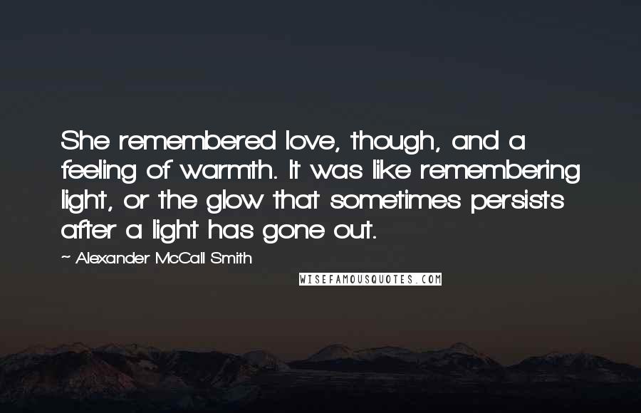 Alexander McCall Smith Quotes: She remembered love, though, and a feeling of warmth. It was like remembering light, or the glow that sometimes persists after a light has gone out.