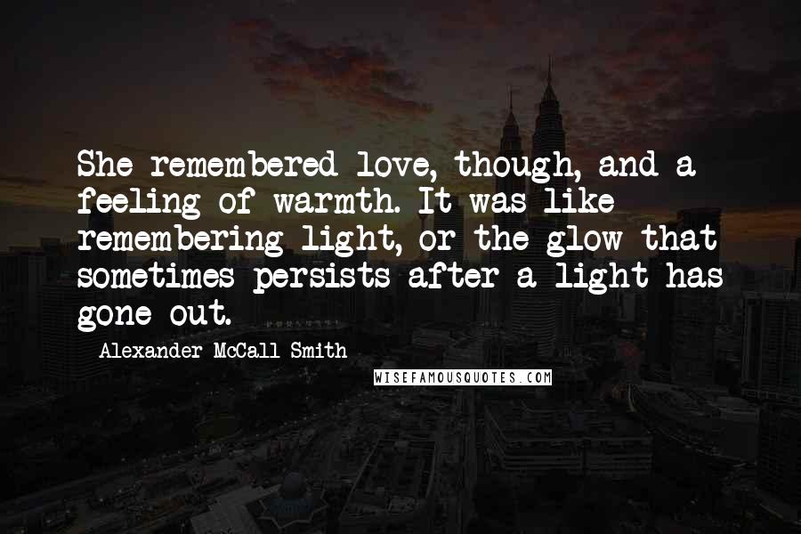 Alexander McCall Smith Quotes: She remembered love, though, and a feeling of warmth. It was like remembering light, or the glow that sometimes persists after a light has gone out.