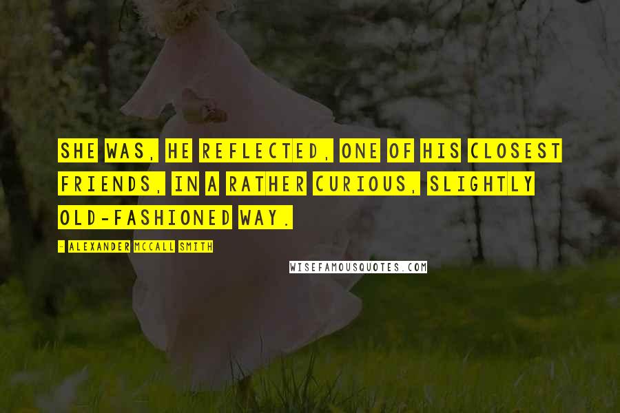 Alexander McCall Smith Quotes: She was, he reflected, one of his closest friends, in a rather curious, slightly old-fashioned way.