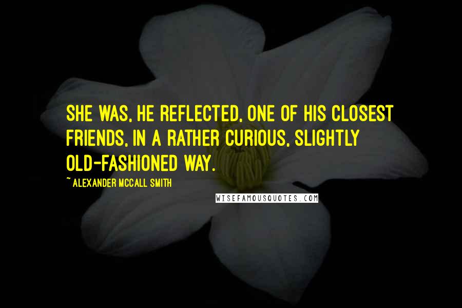 Alexander McCall Smith Quotes: She was, he reflected, one of his closest friends, in a rather curious, slightly old-fashioned way.