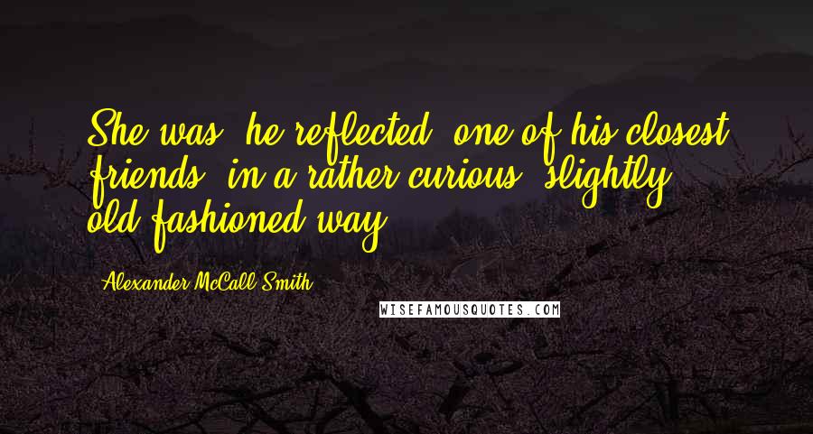 Alexander McCall Smith Quotes: She was, he reflected, one of his closest friends, in a rather curious, slightly old-fashioned way.
