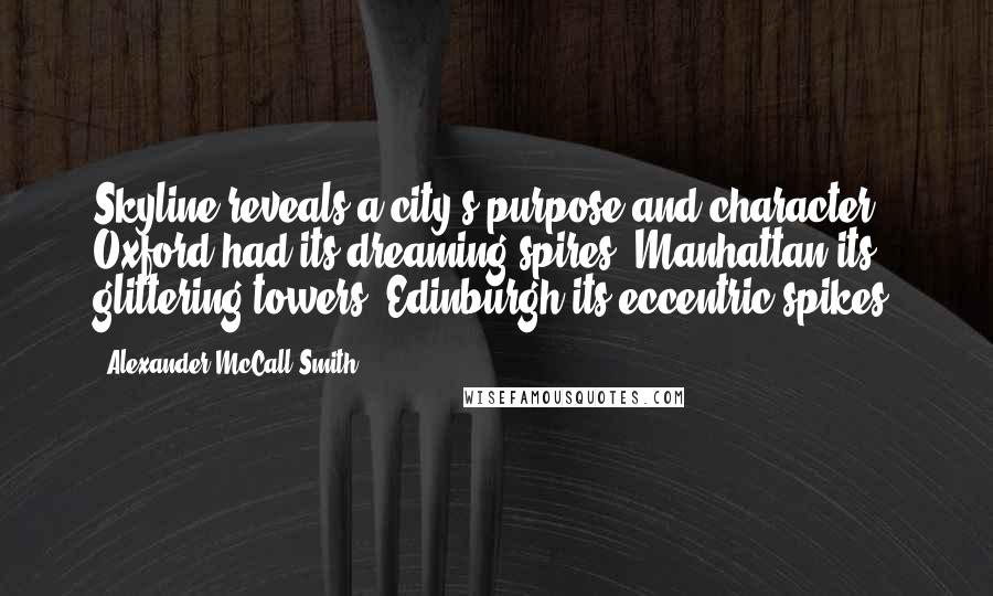 Alexander McCall Smith Quotes: Skyline reveals a city's purpose and character. Oxford had its dreaming spires; Manhattan its glittering towers; Edinburgh its eccentric spikes.