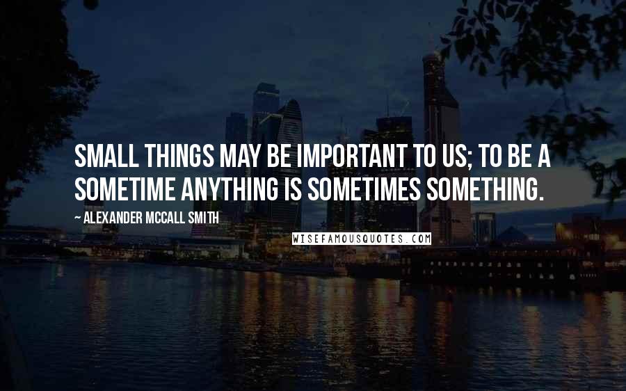 Alexander McCall Smith Quotes: Small things may be important to us; to be a sometime anything is sometimes something.