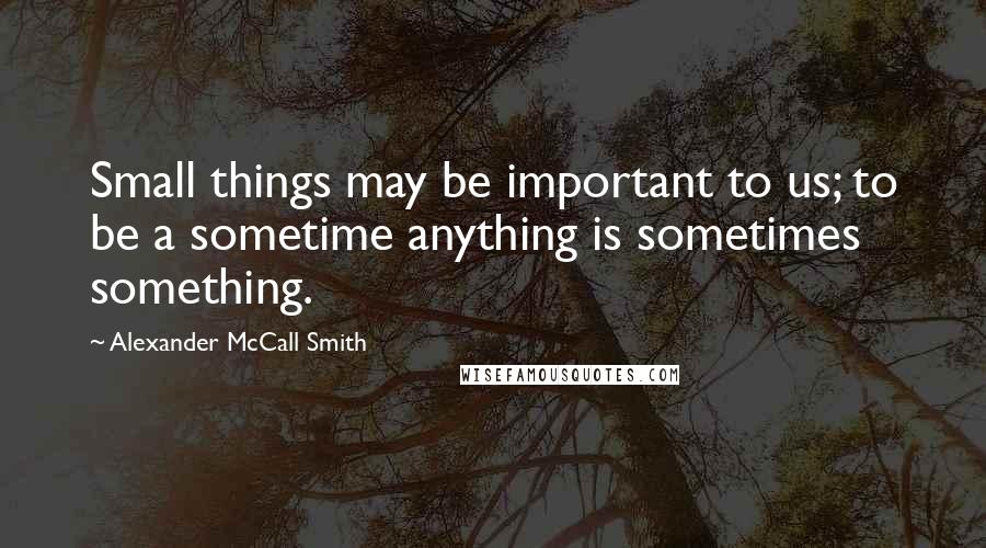 Alexander McCall Smith Quotes: Small things may be important to us; to be a sometime anything is sometimes something.