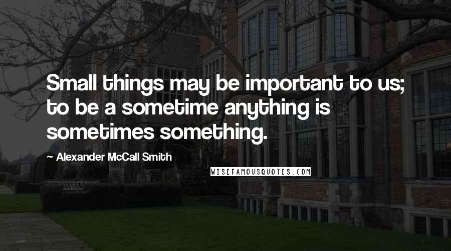 Alexander McCall Smith Quotes: Small things may be important to us; to be a sometime anything is sometimes something.