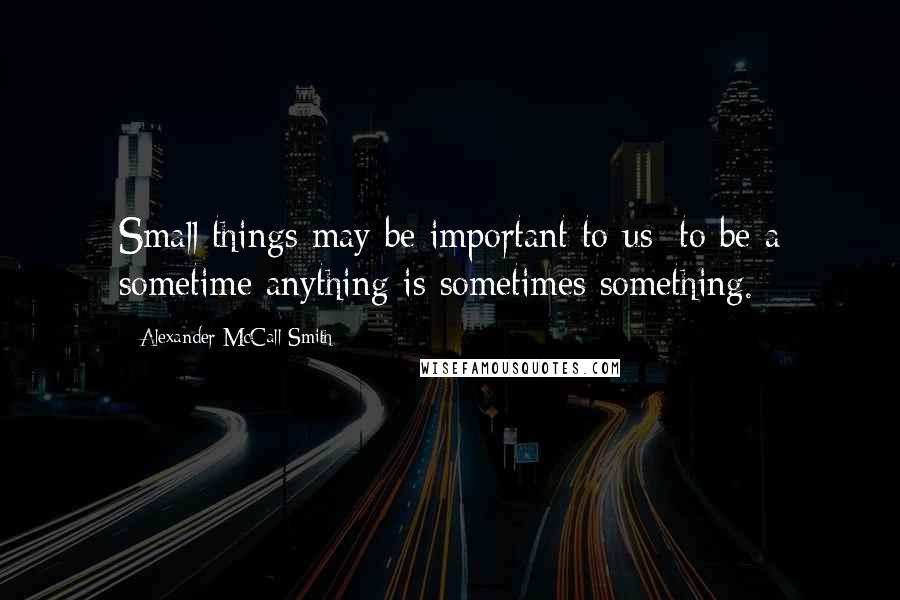 Alexander McCall Smith Quotes: Small things may be important to us; to be a sometime anything is sometimes something.