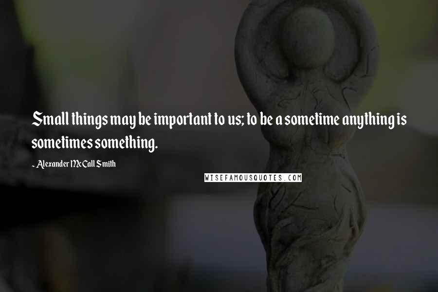 Alexander McCall Smith Quotes: Small things may be important to us; to be a sometime anything is sometimes something.