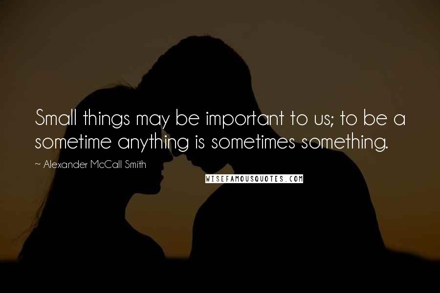 Alexander McCall Smith Quotes: Small things may be important to us; to be a sometime anything is sometimes something.