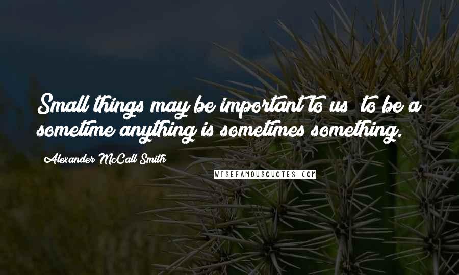 Alexander McCall Smith Quotes: Small things may be important to us; to be a sometime anything is sometimes something.