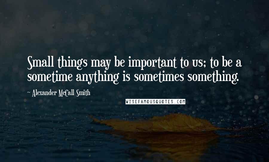 Alexander McCall Smith Quotes: Small things may be important to us; to be a sometime anything is sometimes something.
