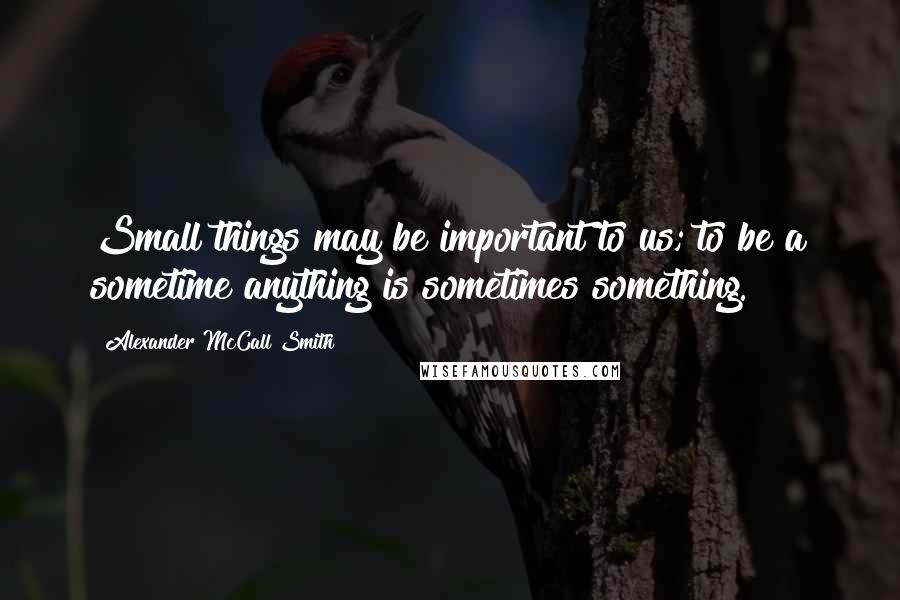 Alexander McCall Smith Quotes: Small things may be important to us; to be a sometime anything is sometimes something.