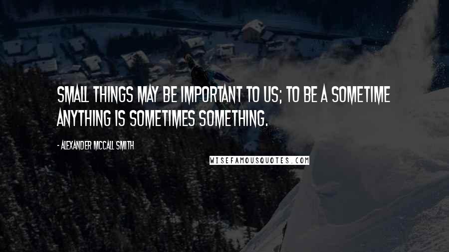 Alexander McCall Smith Quotes: Small things may be important to us; to be a sometime anything is sometimes something.