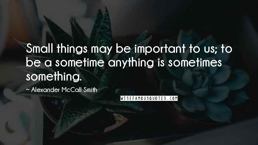 Alexander McCall Smith Quotes: Small things may be important to us; to be a sometime anything is sometimes something.