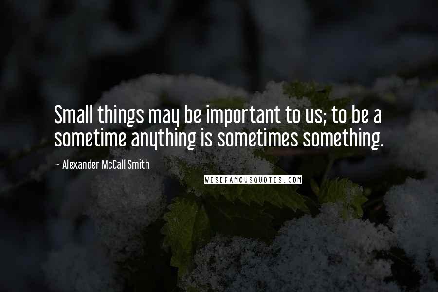 Alexander McCall Smith Quotes: Small things may be important to us; to be a sometime anything is sometimes something.