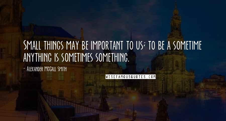 Alexander McCall Smith Quotes: Small things may be important to us; to be a sometime anything is sometimes something.