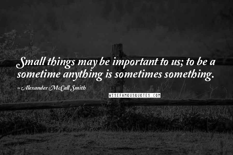 Alexander McCall Smith Quotes: Small things may be important to us; to be a sometime anything is sometimes something.