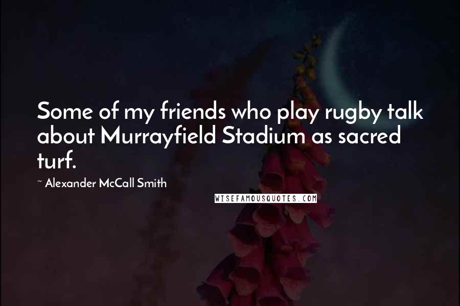 Alexander McCall Smith Quotes: Some of my friends who play rugby talk about Murrayfield Stadium as sacred turf.