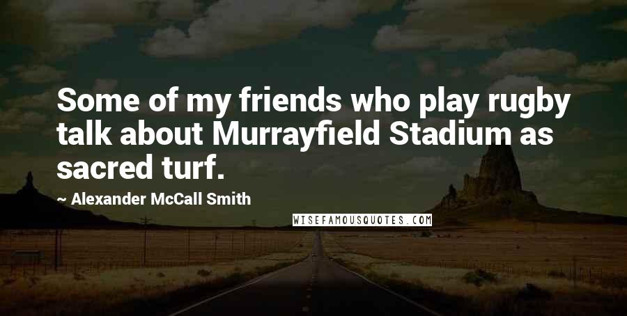 Alexander McCall Smith Quotes: Some of my friends who play rugby talk about Murrayfield Stadium as sacred turf.