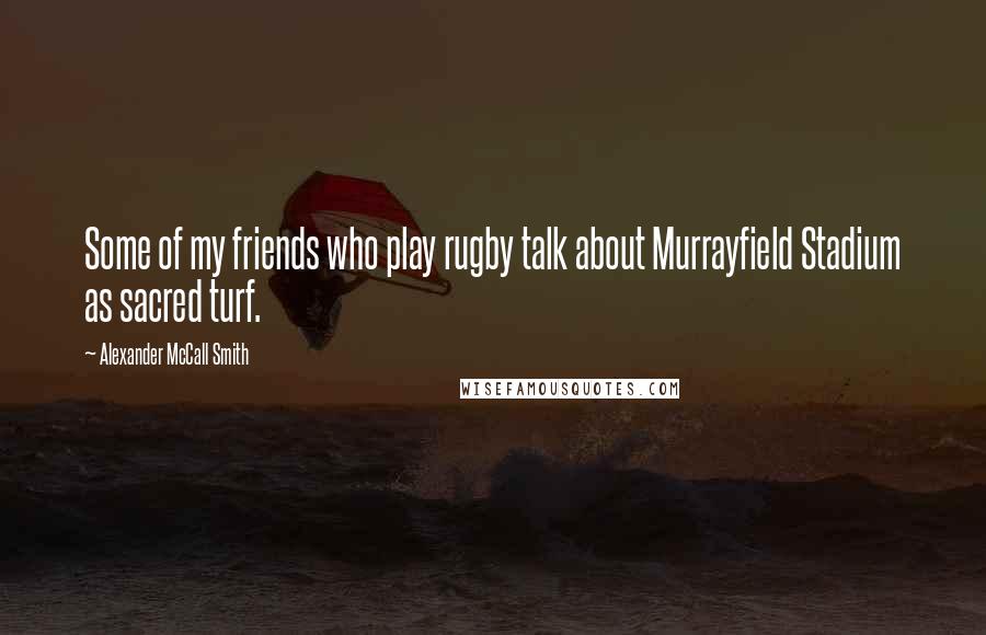 Alexander McCall Smith Quotes: Some of my friends who play rugby talk about Murrayfield Stadium as sacred turf.