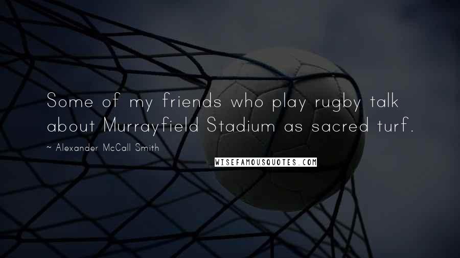 Alexander McCall Smith Quotes: Some of my friends who play rugby talk about Murrayfield Stadium as sacred turf.