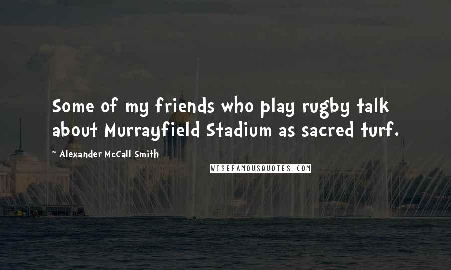 Alexander McCall Smith Quotes: Some of my friends who play rugby talk about Murrayfield Stadium as sacred turf.