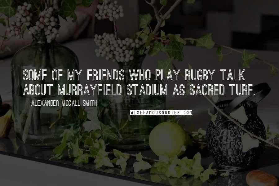 Alexander McCall Smith Quotes: Some of my friends who play rugby talk about Murrayfield Stadium as sacred turf.