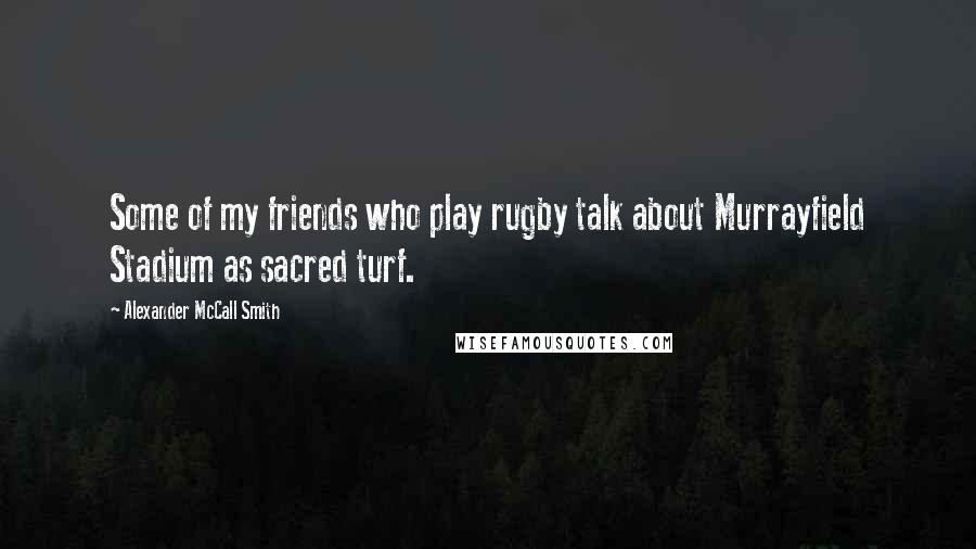 Alexander McCall Smith Quotes: Some of my friends who play rugby talk about Murrayfield Stadium as sacred turf.