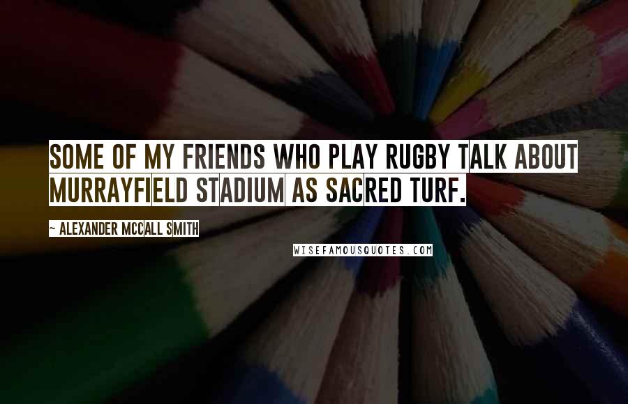 Alexander McCall Smith Quotes: Some of my friends who play rugby talk about Murrayfield Stadium as sacred turf.