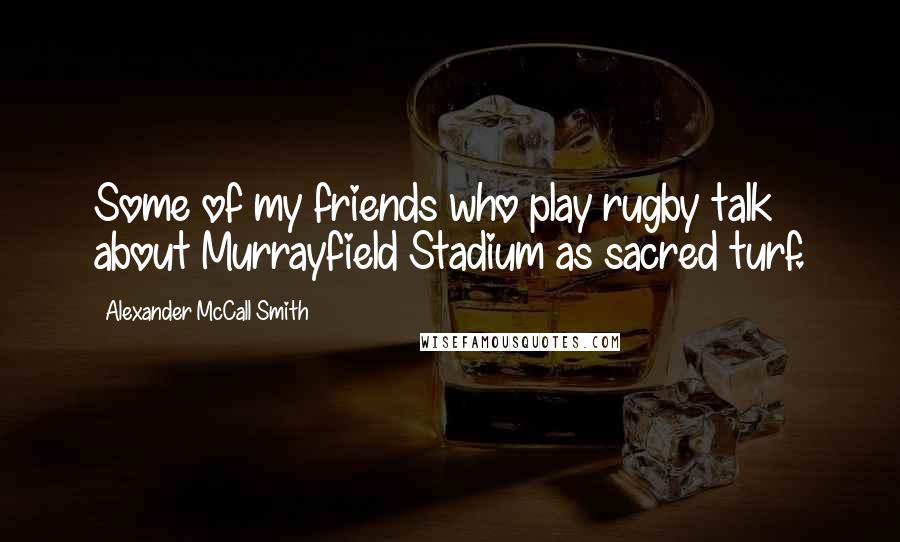 Alexander McCall Smith Quotes: Some of my friends who play rugby talk about Murrayfield Stadium as sacred turf.